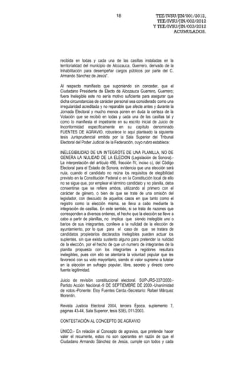 18                      TEE/IVSU/JIN/001/2012,
                                                           TEE/IVSU/JIN/002/2012
                                                         Y TEE/IVSU/JIN/003/2012
                                                                  ACUMULADOS.




recibida en todas y cada una de las casillas instaladas en la
territorialidad del municipio de Alcozauca, Guerrero, derivado de la
Inhabilitación para desempeñar cargos públicos por parte del C.
Armando Sánchez de Jesús".

Al respecto manifiesto que suponiendo sin conceder, que el
Ciudadano Presidente de Electo de Alcozauca Guerrero, Guerrero;
fuera Inelegible este no sería motivo suficiente para asegurar que
dicha circunstancias de carácter personal sea considerado como una
irregularidad acreditada y no reparable que afecte antes y durante la
Jornada Electoral y mucho menos ponen en duda la certeza de la
Votación que se recibió en todas y cada una de las casillas tal y
como lo manifiesta el impetrante en su escrito inicial de Juicio de
Inconformidad específicamente en su capítulo denominado
FUENTES DE AGRAVIO, robustece lo aquí planteado la siguiente
tesis Jurisprudencial emitida por la Sala Superior del Tribunal
Electoral del Poder Judicial de la Federación, cuyo rubro establece:

INELEGIBILIDAD DE UN INTEGRÓTE DE UNA PLANILLA, NO DE
GENERA LA NULIDAD DE LA ELECION (Legislación de Sonora).-
La interpretación del artículo 496, fracción IV, inciso c), del Código
Electoral para el Estado de Sonora, evidencia que una elección será
nula, cuando el candidato no reúna los requisitos de elegibilidad
previsto en la Constitución Federal o en la Constitución local de ello
no se sigue que, por emplear el término candidato y no planilla, deba
consentirse que se refiere ambos, utilizando al primero con el
carácter de género, o bien de que se trate de una omisión del
legislador, con descuido de aquellos casos en que tanto como el
registro como la elección misma, se lleva a cabo mediante la
integración de casillas. En este sentido, si se trata de razones que
corresponden a diversos ordenes, el hecho que la elección se lleve a
cabo a partir de planillas, no implica que siendo inelegible uno o
barios de sus integrantes, conlleve a la nulidad de la elección de
ayuntamiento, por lo que para el caso de que se tratara de
candidatos propietarios declarados inelegibles pueden actuar los
suplentes, sin que exista sustento alguno para pretender la nulidad
de la elección, por el hecho de que un numero de integrantes de la
planilla propuesta con los integrantes a regidores resultara
inelegibles, pues con ello se atentaría la voluntad popular que les
favoreció con su voto mayoritario, siendo el valor supremo a tutelar
en la elección en sufragio popular, libre, secreto y directo como
fuente legitimidad.

Juicio de revisión constitucional electoral. SUP-JRS-337/2000.-
Partido Acción Naciónal.-9 DE SEPTIEMBRE DE 2000.-Unanimidad
de votos.-Ponente: Eloy Fuentes Cerda.-Secretario: Rafael Márquez
Morentin.

Revista Justicia Electoral 2004, tercera Época, suplemento 7,
paginas 43-44, Sala Superior, tesis S3EL 011/2003.

CONTESTACIÓN AL CONCEPTO DE AGRAVIO

ÚNICO.- En relación al Concepto de agravios, que pretende hacer
valer el recurrente, estos no son operantes en razón de que el
Ciudadano Armando Sánchez de Jesús, cumple con todos y cada
 