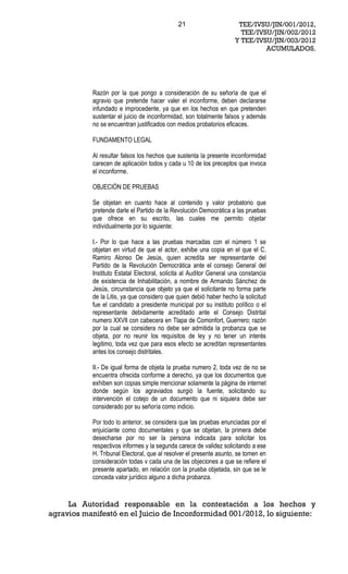 21                      TEE/IVSU/JIN/001/2012,
                                                                       TEE/IVSU/JIN/002/2012
                                                                     Y TEE/IVSU/JIN/003/2012
                                                                              ACUMULADOS.




           Razón por la que pongo a consideración de su señoría de que el
           agravio que pretende hacer valer el inconforme, deben declararse
           infundado e improcedente, ya que en los hechos en que pretenden
           sustentar el juicio de inconformidad, son totalmente falsos y además
           no se encuentran justificados con medios probatorios eficaces.

           FUNDAMENTO LEGAL

           Al resultar falsos los hechos que sustenta la presente inconformidad
           carecen de aplicación todos y cada u 10 de los preceptos que invoca
           el inconforme.

           OBJECIÓN DE PRUEBAS

           Se objetan en cuanto hace al contenido y valor probatorio que
           pretende darle el Partido de la Revolución Democrática a las pruebas
           que ofrece en su escrito, las cuales me permito objetar
           individualmente por lo siguiente:

           I.- Por lo que hace a las pruebas marcadas con el número 1 se
           objetan en virtud de que el actor, exhibe una copia en el que el C.
           Ramiro Alonso De Jesús, quien acredita ser representante del
           Partido de la Revolución Democrática ante el consejo General del
           Instituto Estatal Electoral, solicita al Auditor General una constancia
           de existencia de Inhabilitación, a nombre de Armando Sánchez de
           Jesús, circunstancia que objeto ya que el solicitante no forma parte
           de la Litis, ya que considero que quien debió haber hecho la solicitud
           fue el candidato a presidente municipal por su instituto político o el
           representante debidamente acreditado ante el Consejo Distrital
           numero XXVII con cabecera en Tlapa de Comonfort, Guerrero; razón
           por la cual se considera no debe ser admitida la probanza que se
           objeta, por no reunir los requisitos de ley y no tener un interés
           legitimo, toda vez que para esos efecto se acreditan representantes
           antes los consejo distritales.

           II.- De igual forma de objeta la prueba numero 2, toda vez de no se
           encuentra ofrecida conforme a derecho, ya que los documentos que
           exhiben son copias simple mencionar solamente la página de internet
           donde según los agraviados surgió la fuente, solicitando su
           intervención el cotejo de un documento que ni siquiera debe ser
           considerado por su señoría como indicio.

           Por todo lo anterior, se considera que las pruebas enunciadas por el
           enjuiciante como documentales y que se objetan, la primera debe
           desecharse por no ser la persona indicada para solicitar los
           respectivos informes y la segunda carece de validez solicitando a ese
           H. Tribunal Electoral, que al resolver el presente asunto, se tomen en
           consideración todas v cada una de las objeciones a que se refiere el
           presente apartado, en relación con la prueba objetada, sin que se le
           conceda valor jurídico alguno a dicha probanza.



     La Autoridad responsable en la contestación a los hechos y
agravios manifestó en el Juicio de Inconformidad 001/2012, lo siguiente:
 