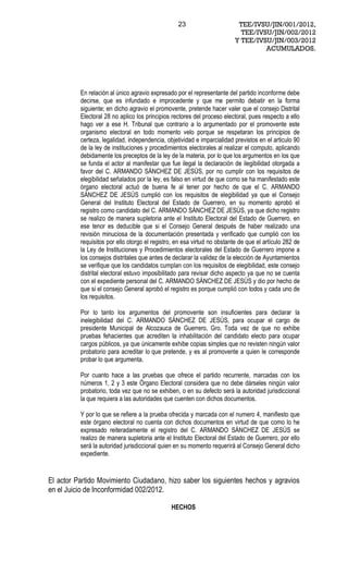 23                       TEE/IVSU/JIN/001/2012,
                                                                            TEE/IVSU/JIN/002/2012
                                                                          Y TEE/IVSU/JIN/003/2012
                                                                                   ACUMULADOS.




          En relación al único agravio expresado por el representante del partido inconforme debe
          decirse, que es infundado e improcedente y que me permito debatir en la forma
          siguiente; en dicho agravio el promovente, pretende hacer valer que el consejo Distrital
          Electoral 28 no aplico los principios rectores del proceso electoral, pues respecto a ello
          hago ver a ese H. Tribunal que contrario a lo argumentado por el promovente este
          organismo electoral en todo momento velo porque se respetaran los principios de
          certeza, legalidad, independencia, objetividad e imparcialidad previstos en el articulo 90
          de la ley de instituciones y procedimientos electorales al realizar el computo, aplicando
          debidamente los preceptos de la ley de la materia, por lo que los argumentos en los que
          se funda el actor al manifestar que fue ilegal la declaración de ilegibilidad otorgada a
          favor del C. ARMANDO SÁNCHEZ DE JESÚS, por no cumplir con los requisitos de
          elegibilidad señalados por la ley, es falso en virtud de que como se ha manifestado este
          órgano electoral actuó de buena fe al tener por hecho de que el C. ARMANDO
          SÁNCHEZ DE JESÚS cumplió con los requisitos de elegibilidad ya que el Consejo
          General del Instituto Electoral del Estado de Guerrero, en su momento aprobó el
          registro como candidato del C. ARMANDO SÁNCHEZ DE JESÚS, ya que dicho registro
          se realizo de manera supletoria ante el Instituto Electoral del Estado de Guerrero, en
          ese tenor es deducible que si el Consejo General después de haber realizado una
          revisión minuciosa de la documentación presentada y verificado que cumplió con los
          requisitos por ello otorgo el registro, en esa virtud no obstante de que el artículo 282 de
          la Ley de Instituciones y Procedimientos electorales del Estado de Guerrero impone a
          los consejos distritales que antes de declarar la validez de la elección de Ayuntamientos
          se verifique que los candidatos cumplan con los requisitos de elegibilidad, este consejo
          distrital electoral estuvo imposibilitado para revisar dicho aspecto ya que no se cuenta
          con el expediente personal del C. ARMANDO SÁNCHEZ DE JESÚS y dio por hecho de
          que si el consejo General aprobó el registro es porque cumplió con todos y cada uno de
          los requisitos.

          Por lo tanto los argumentos del promovente son insuficientes para declarar la
          inelegibilidad del C. ARMANDO SÁNCHEZ DE JESÚS, para ocupar el cargo de
          presidente Municipal de Alcozauca de Guerrero, Gro. Toda vez de que no exhibe
          pruebas fehacientes que acrediten la inhabilitación del candidato electo para ocupar
          cargos públicos, ya que únicamente exhibe copias simples que no revisten ningún valor
          probatorio para acreditar lo que pretende, y es al promovente a quien le corresponde
          probar lo que argumenta.

          Por cuanto hace a las pruebas que ofrece el partido recurrente, marcadas con los
          números 1, 2 y 3 este Órgano Electoral considera que no debe dárseles ningún valor
          probatorio, toda vez que no se exhiben, o en su defecto será la autoridad jurisdiccional
          la que requiera a las autoridades que cuenten con dichos documentos.

          Y por lo que se refiere a la prueba ofrecida y marcada con el numero 4, manifiesto que
          este órgano electoral no cuenta con dichos documentos en virtud de que como lo he
          expresado reiteradamente el registro del C. ARMANDO SÁNCHEZ DE JESÚS se
          realizo de manera supletoria ante el Instituto Electoral del Estado de Guerrero, por ello
          será la autoridad jurisdiccional quien en su momento requerirá al Consejo General dicho
          expediente.


El actor Partido Movimiento Ciudadano, hizo saber los siguientes hechos y agravios
en el Juicio de Inconformidad 002/2012.

                                               HECHOS
 