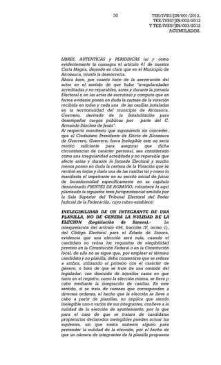 30                  TEE/IVSU/JIN/001/2012,
                                                TEE/IVSU/JIN/002/2012
                                              Y TEE/IVSU/JIN/003/2012
                                                       ACUMULADOS.




LIBRES, AUTENTICAS y PERIODICAS tal y como
evidentemente lo consagra el artículo 41 de nuestra
Carta Magna, dejando en claro que en el Municipio de
Alcozauca, triunfo la democracia.
Ahora bien, por cuanto hace de la aseveración del
actor en el sentido de que hubo "irregularidades
acreditadas y no reparables, antes y durante la jornada
Electoral o en las actas de escrutinio y computo que en
forma evidente ponen en duda la certeza de la votación
recibida en todas y cada una de las casillas instaladas
en la territorialidad del municipio de Alcozauca,
Guerrero, derivado de la Inhabilitación para
desempeñar cargos públicos por             parte del C.
Armando Sánchez de Jesús".
Al respecto manifiesto que suponiendo sin conceder,
que el Ciudadano Presidente de Electo de Alcozauca
de Guerrero, Guerrero; fuera Inelegible este no sería
motivo suficiente para asegurar que dicha
circunstancias de carácter personal, sea considerado
como una irregularidad acreditada y no reparable que
afecte antes y durante la Jornada Electoral y mucho
menos ponen en duda la certeza de la Votación que se
recibió en todas y dada una de las casillas tal y como lo
manifiesta el impetrante en su escrito inicial de Juicio
de Inconformidad específicamente en su capítulo
denominado FUENTES DE AGRAVIO, robustece lo aquí
planteado la siguiente tesis Jurisprudencial emitida por
la Sala Superior del Tribunal Electoral del Poder
Judicial de la Federación, cuyo rubro establece:

INELEGIBILIDAD DE UN INTEGRANTE DE UNA
PLANILLA, NO DE GENERA LA NULIDAD DE LA
ELECION        (Legislación     de   Sonora).-        La
interpretación del artículo 496, fracción IV, inciso c),
del Código Electoral para el Estado de Sonora,
evidencia que una elección será nula, cuando el
candidato no reúna los requisitos de elegibilidad
previsto en la Constitución Federal o en la Constitución
local, de ello no se sigue que, por emplear el término
candidato y no planilla, deba consentirse que se refiere
a ambos, utilizando al primero con el carácter de
género, o bien de que se trate de una omisión del
legislador, con descuido de aquellos casos en que
tanto en el registro, como la elección misma, se lleva p
cabo mediante la integración de casillas. En este
sentido, si se trata de razones que corresponden a
diversos ordenes, el hecho que la elección se lleve a
cabo a partir de planillas, no implica que siendo
inelegible uno o varios de sus integrantes, conlleve a la
nulidad de la elección de ayuntamiento, por lo que
para el caso de que se tratara de candidatos
propietarios declarados inelegibles pueden actuar los
suplentes, sin que exista sustento alguno para
pretender la nulidad de la elección, por el hecho de
que un número de integrantes de la planilla propuesta
 