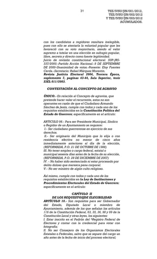 31                  TEE/IVSU/JIN/001/2012,
                                                TEE/IVSU/JIN/002/2012
                                              Y TEE/IVSU/JIN/003/2012
                                                       ACUMULADOS.




con los candidatos a regidores resultara inelegible,
pues con ello se atentaría la voluntad popular que les
favoreció con su voto mayoritario, siendo el valor
supremo a tutelar en una elección en sufragio popular,
libre, secreto y directo como fuente legitimidad.
Juicio de revisión constitucional electoral. SUP-JRS-
337/2000.-Partido Acción Nacional.-9 DE SEPTIEMBRE
DE 2000-Unanimidad de votos.-Ponente: Eloy Fuentes
Cerda.-Secretario: Rafael Márquez Morentin.
Revista Justicia Electoral 2004, Tercera Época,
suplemento 7, paginas 43-44, Sala Superior, tesis
S3EL 011/2003.

  CONTESTACIÓN AL CONCEPTO DE AGRAVIO

ÚNICO.- En relación al Concepto de agravios, que
pretende hacer valer el recurrente, estos no son
operantes en razón de que el Ciudadano Armando
Sánchez de Jesús, cumple con todos y cada uno de los
requisitos establecidos en la Constitución Política del
Estado de Guerrero; específicamente en el artículo:

ARTICULO 98.- Para ser Presidente Municipal, Síndico
o Regidor de un Ayuntamiento se requiere:
 I.- Ser ciudadano guerrerense en ejercicio de sus
derechos.
 II.- Ser originario del Municipio que lo elija o con
residencia efectiva no menor de cinco años
inmediatamente anteriores al día de la elección,
(REFORMADA, P.O. 21 DE OCTUBRE DE 1988)
III. No tener empleo o cargo federal, estatal o
municipal sesenta días antes de la fecha de su elección,
(REFORMADA, P.O. 28 DE DICIEMBRE DE 2007)
IV. - No haber sido sentenciado ni estar procesado por
delito doloso que merezca pena corporal.
V.- No ser ministro de algún culto religioso.

Así mismo, cumple con todos y cada uno de los
requisitos establecidos en la Ley de Instituciones y
Procedimientos Electorales del Estado de Guerrero;
específicamente en el artículo:

                      CAPÍTULO II
       DE LOS REQUISITOSJDE ELEGIBILIDAD
ARTÍCULO 10.- Son requisitos para ser Gobernador
del Estado, Diputado Local o miembro de
Ayuntamiento, además de los que señalan los artículos
116 de la Constitución Federal, 63, 35, 36, 98 y 99 de la
Constitución Local y otras leyes, los siguientes:
I. Estar inscrito en el Padrón del ^Registro Federal de
Electores y contar con la credencial para votar con
fotografía;
II. No ser Consejero de los Organismos Electorales
Estatales o Federales, salvo que se separe del cargo un
año antes de la fecha de inicio del proceso electoral;
 