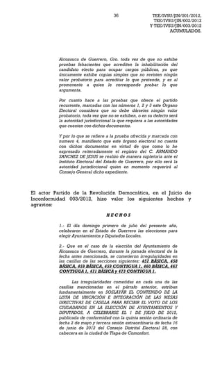 36                 TEE/IVSU/JIN/001/2012,
                                                          TEE/IVSU/JIN/002/2012
                                                        Y TEE/IVSU/JIN/003/2012
                                                                 ACUMULADOS.




          Alcozauca de Guerrero, Gro. toda vez de que no exhibe
          pruebas fehacientes que acrediten la inhabilitación del
          candidato electo para ocupar cargos públicos, ya que
          únicamente exhibe copias simples que no revisten ningún
          valor probatorio para acreditar lo que pretende, y es al
          promovente a quien le corresponde probar lo que
          argumenta.

          Por cuanto hace a las pruebas que ofrece el partido
          recurrente, marcadas con los números 1, 2 y 3 este Órgano
          Electoral considera que no debe dárseles ningún valor
          probatorio, toda vez que no se exhiben, o en su defecto será
          la autoridad jurisdiccional la que requiera a las autoridades
          que cuenten con dichos documentos.

          Y por lo que se refiere a la prueba ofrecida y marcada con
          numero 4, manifiesto que este órgano electoral no cuenta
          con dichos documentos en virtud de que como lo he
          expresado reiteradamente el registro del C. ARMANDO
          SANCHEZ DE JESUS se realizo de manera supletoria ante el
          Instituto Electoral del Estado de Guerrero, por ello será la
          autoridad jurisdiccional quien en momento requerirá al
          Consejo General dicho expediente.



El actor Partido de la Revolución Democrática, en el Juicio de
Inconformidad 003/2012, hizo valer los siguientes hechos y
agravios:

                                  HECHOS

          1.- El día domingo primero de julio del presente año,
          celebraron en el Estado de Guerrero las elecciones para
          elegir Ayuntamientos y Diputados Locales.

          2.- Que en el caso de la elección del Ayuntamiento de
          Alcozauca de Guerrero, durante la jornada electoral de la
          fecha antes mencionada, se cometieron irregularidades en
          las casillas de las secciones siguientes: 457 BÁSICA, 458
          BÁSICA, 459 BÁSICA, 459 CONTIGUA 1, 460 BÁSICA, 467
          CONTIGUA 1, 471 BÁSICA y 473 CONTIGUA 1.

                 Las irregularidades cometidas en cada una de las
          casillas mencionadas en el párrafo anterior, estriban
          fundamentalmente en SOSLAYAR EL CONTENIDO DE LA
          LISTA DE UBICACIÓN E INTEGRACIÓN DE LAS MESAS
          DIRECTIVAS DE CASILLA PARA RECIBIR EL VOTO DE LOS
          CIUDADANOS EN LA ELECCIÓN DE AYUNTAMIENTOS Y
          DIPUTADOS, A CELEBRARSE EL 1 DE JULIO DE 2012,
          publicada de conformidad con la quinta sesión ordinaria de
          fecha 2 de mayo y tercera sesión extraordinaria de fecha 16
          de junio de 2012 del Consejo Distrital Electoral 28, con
          cabecera en la ciudad de Tlapa de Comonfort.
 