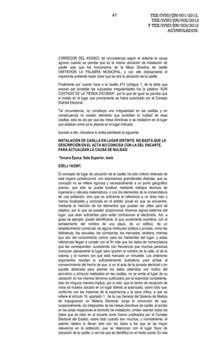 47                         TEE/IVSU/JIN/001/2012,
                                                                  TEE/IVSU/JIN/002/2012
                                                                Y TEE/IVSU/JIN/003/2012
                                                                         ACUMULADOS.




CORREDOR DEL KIOSKO, tal circunstancia según el doliente le causa
agravio cuando se percibe que es la misma ubicación de instalación de
casilla solo que los funcionarios de la Mesa Directiva de casilla
OMITIERON LA PALABRA MUNICIPAL, y con ello dolosamente el
impetrante pretende hacer creer que es otra la ubicación de la casilla.

Finalmente por cuanto hace a la casilla 473 contigua 1, de la tabla que
anexan par acreditar las supuestas irregularidades fue la palabra AUN
COSTADO DE LA TIENDA DICONSA", por lo que de igual se percibe que
si instalo en el lugar que previamente se había autorizado por el Consejo
Distrital Electoral.

Tal circunstancia, no constituye una irregularidad en las casillas y en
consecuencia no existen elemento que acrediten la nulidad de esas
casillas, esto es asi por que las mesa directivas si se instalaron en el lugar
que estaban como ya lo plasme en el lugar indicado.

Aunado a ello, robustece lo antes planteado la siguiente:

INSTALACIÓN DE CASILLA EN LUGAR DISTINTO. NO BASTA QUE LA
DESCRIPCIÓN EN EL ACTA NO COINCIDA CON LA DEL ENCARTE,
PARA ACTUALIZAR LA CAUSA DE NULIDAD

Tercera Época. Sala Superior, tesis

S3ELJ 14/2001.

El concepto de lugar de ubicación de la casilla, ha sido criterio reiterado de
este órgano jurisdiccional, con expresiones gramaticales distintas, que su
concepto no se refiere rigurosa y necesariamente a un punto geográfico
preciso, que sólo se pueda localizar mediante trabajos técnicos de
ingeniería o cálculos matemáticos, o con los elementos de la nomenclatura
de una población, sino que es suficiente la referencia a un área más o
menos localizable y conocida en el ámbito social en que se encuentre,
mediante la mención de los elementos que puedan ser útiles para tal
objetivo, por lo que se pueden proporcionar diversos signos externos del
lugar, que sean suficientes para evitar confusiones al electorado. Así, a
guisa de ejemplo, puede identificarse, lo que usualmente acontece, con el
señalamiento del nombre de una plaza, de un edificio, de un
establecimiento comercial, de alguna institución pública o privada, como las
bibliotecas, las escuelas, las comisarías, los mercados, etcétera; mismas
que son del conocimiento común para los habitantes del lugar, y estas
referencias llegan a cumplir con el fin más que los datos de nomenclatura
que les corresponden, sucediendo con frecuencia que muchas personas
conozcan plenamente el lugar pero ignoren el nombre de la calle, el de la
colonia, y el número con que está marcado un inmueble. Los anteriores
argumentos resultan lo suficientemente ilustrativos para arribar al
convencimiento del hecho de que, si en el acta de la jornada electoral o en
aquella destinada para asentar los datos obtenidos con motivo del
escrutinio y cómputo realizados en las casillas, no se anota el lugar de su
ubicación en los mismos términos publicados por la autoridad competente,
esto de ninguna manera implica, por sí solo, que el centro de recepción de
votos se hubiera ubicado en un lugar distinto al autorizado, sobre todo que,
conforme con las máximas de la experiencia y la sana critica, a que se
refiere el artículo 16, apartado 1, de la Ley General del Sistema de Medios
de Impugnación en Materia Electoral, surge la convicción de que,
ocasionalmente, los integrantes de las mesas directivas de casilla, al anotar
en las actas respectivas el domicilio de instalación, omiten asentar todos los
datos que se citan en el encarte como fueron publicados por el Consejo
Electoral del Estado, sobre todo cuando son muchos, y normalmente, el
asiento relativo lo llenan sólo con los datos a los que se da mayor
relevancia en la población, que se relacionan con el lugar físico de
ubicación de la casilla, o con los que se identifica en el medio social. En esa
 