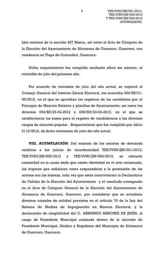 6             TEE/IVSU/JIN/001/2012,
                                                      TEE/IVSU/JIN/002/2012
                                                    Y TEE/IVSU/JIN/003/2012
                                                             ACUMULADOS.




lista nominal de la sección 457 Básica, así como el Acta de Cómputo de
la Elección del Ayuntamiento de Alcozauca de Guerrero, Guerrero, con
residencia en Tlapa de Comonfort, Guerrero.


    Dicho requerimiento fue cumplido mediante oficio sin número, el
veintidós de julio del presente año.


    Por acuerdo de veintiséis de julio del año actual, se requirió al
Consejo General del Instituto Estatal Electoral, los acuerdos 054/SE/21-
05/2012, en el que se aprueban los registros de los candidatos por el
Principio de Mayoría Relativa y planillas de Ayuntamiento; así como los
diversos 034/SE/23-02-2012 y 036/SO/23-03-2012, en el que se
establecieron las bases para el registro de candidaturas a los diversos
cargos de elección popular . Requerimiento que fue cumplido por oficio
2112/2012, de fecha veintisiete de julio del año actual.


    VIII. ACUMULACIÓN. Del examen de los escritos de demanda
relativos a los juicios de inconformidad TEE/IVSU/JIN/001/2012,
TEE/IVSU/JIN/002/2012      y    TEE/IVSU/JIN/003/2012,      se    advierte
conexidad en la causa dado que existe identidad en el acto reclamado,
los órganos que señalaron como responsables y la pretensión de los
actores son las mismas, toda vez que estos controvierten la Declaratoria
de Validez de la Elección del Ayuntamiento y el resultado consignado
en el Acta de Computo General de la Elección del Ayuntamiento de
Alcozauca de Guerrero, Guerrero, por considerar que se actualizan
diversas causales de nulidad previstas en el artículo 79 de la Ley del
Sistema de Medios de Impugnación en Materia Electoral; y la
declaración de elegibilidad del C. ARMANDO SÁNCHEZ DE JESÚS, al
cargo de Presidente Municipal realizada dentro de la elección de
Presidente Municipal, Síndico y Regidores del Municipio de Alcozauca
de Guerrero, Guerrero.
 