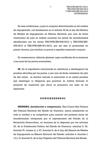 7               TEE/IVSU/JIN/001/2012,
                                                      TEE/IVSU/JIN/002/2012
                                                    Y TEE/IVSU/JIN/003/2012
                                                             ACUMULADOS.




    En esas condiciones, y para la conjunta determinación en los medios
de impugnación, con fundamento en el artículo 35 de la Ley del Sistema
de Medios de Impugnación en Materia Electoral, por auto de fecha
veinticuatro de julio se ordenó acumular los juicios de inconformidad
identificados con las claves TEE/IVSU/JIN/002/2012 y TEE/IVSU/JIN/
003/2012 al TEE/IVSU/JIN/001/2012, por ser éste el presentado en
primer término, para facilitar su pronta y expedita resolución conjunta.


    En consecuencia, deberán glosarse copia certificada de la sentencia
a los autos de los juicios acumulados.


    IX. En el expediente mencionado se admitieron y desahogaron las
pruebas ofrecidas por las partes, y por auto de fecha veintisiete de julio
de año actual, se declaró cerrada la instrucción al no existir pruebas
que desahogar ni diligencia que practicar se ordenó formular el
proyecto de resolución que ahora se pronuncia con base en los
siguientes:



                           CONSIDERANDOS


    PRIMERO. Jurisdicción y competencia. Esta Cuarta Sala Unitaria
del Tribunal Electoral del Estado de Guerrero, ejerce jurisdicción en
toda la entidad y es competente para conocer del presente Juicio de
Inconformidad, interpuesto por el representante del Partido de la
Revolución Democrática, en términos de lo dispuesto por los artículos
25, de la Constitución Política del Estado de Guerrero; artículos 5, 54,
fracción IV, incisos a), y 57, fracción II, de la Ley del Sistema de Medios
de Impugnación en Materia Electoral del Estado; artículos 4, fracción I,
12 y 13, fracción II, de la Ley Orgánica del Tribunal Electoral del Estado.
 