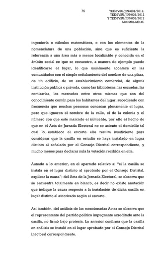 75                 TEE/IVSU/JIN/001/2012,
                                                   TEE/IVSU/JIN/002/2012
                                                 Y TEE/IVSU/JIN/003/2012
                                                          ACUMULADOS.




ingeniería o cálculos matemáticos, o con los elementos de la
nomenclatura de una población, sino que es suficiente la
referencia a una área más o menos localizable y conocida en el
ámbito social en que se encuentre, a manera de ejemplo puede
identificarse el lugar, lo que usualmente acontece en las
comunidades con el simple señalamiento del nombre de una plaza,
de un edificio, de un establecimiento comercial, de alguna
institución pública o privada, como las bibliotecas, las escuelas, las
comisarías, los mercados entre otros mismas que son del
conocimiento común para los habitantes del lugar, sucediendo con
frecuencia que muchas personas conozcan plenamente el lugar,
pero que ignoren el nombre de la calle, el de la colonia y el
número con que este marcado el inmueble, por ello el hecho de
que en el Acta de Jornada Electoral no se asiente el domicilio tal
cual lo establece el encarte ello resulta insuficiente para
considerar que la casilla en estudio se haya instalado en lugar
distinto al señalado por el Consejo Distrital correspondiente, y
mucho menos para declarar nula la votación recibida en ella.


Aunado a lo anterior, en el apartado relativo a:        si la casilla se
instala en el lugar distinto al aprobado por el Consejo Distrital,
explicar la causa ; del Acta de la Jornada Electoral, se observa que
se encuentra totalmente en blanco, es decir no existe anotación
que indique la causa respecto a la instalación de dicha casilla en
lugar distinto al autorizado según el encarte.


Así también, del análisis de las mencionadas Actas se observa que
el representante del partido político impugnante acreditado ante la
casilla, no firmó bajo protesta. Lo anterior confirma que la casilla
en análisis se instaló en el lugar aprobado por el Consejo Distrital
Electoral correspondiente.
 