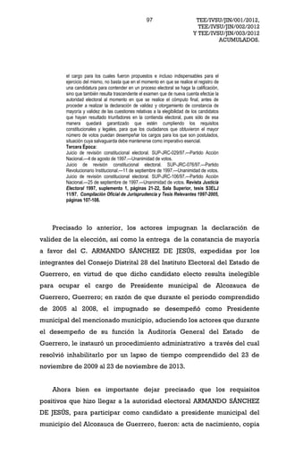 97                        TEE/IVSU/JIN/001/2012,
                                                                             TEE/IVSU/JIN/002/2012
                                                                           Y TEE/IVSU/JIN/003/2012
                                                                                    ACUMULADOS.




        el cargo para los cuales fueron propuestos e incluso indispensables para el
        ejercicio del mismo, no basta que en el momento en que se realice el registro de
        una candidatura para contender en un proceso electoral se haga la calificación,
        sino que también resulta trascendente el examen que de nueva cuenta efectúe la
        autoridad electoral al momento en que se realice el cómputo final, antes de
        proceder a realizar la declaración de validez y otorgamiento de constancia de
        mayoría y validez de las cuestiones relativas a la elegibilidad de los candidatos
        que hayan resultado triunfadores en la contienda electoral, pues sólo de esa
        manera quedará garantizado que estén cumpliendo los requisitos
        constitucionales y legales, para que los ciudadanos que obtuvieron el mayor
        número de votos puedan desempeñar los cargos para los que son postulados,
        situación cuya salvaguarda debe mantenerse como imperativo esencial.
        Tercera Época:
        Juicio de revisión constitucional electoral. SUP-JRC-029/97. Partido Acción
        Nacional. 4 de agosto de 1997. Unanimidad de votos.
        Juicio de revisión constitucional electoral. SUP-JRC-076/97. Partido
        Revolucionario Institucional. 11 de septiembre de 1997. Unanimidad de votos.
        Juicio de revisión constitucional electoral. SUP-JRC-106/97. Partido Acción
        Nacional. 25 de septiembre de 1997. Unanimidad de votos. Revista Justicia
        Electoral 1997, suplemento 1, páginas 21-22, Sala Superior, tesis S3ELJ
        11/97. Compilación Oficial de Jurisprudencia y Tesis Relevantes 1997-2005,
        páginas 107-108.




    Precisado lo anterior, los actores impugnan la declaración de
validez de la elección, así como la entrega de la constancia de mayoría
a favor del C. ARMANDO SÁNCHEZ DE JESÚS, expedidas por los
integrantes del Consejo Distrital 28 del Instituto Electoral del Estado de
Guerrero, en virtud de que dicho candidato electo resulta inelegible
para ocupar el cargo de Presidente municipal de Alcozauca de
Guerrero, Guerrero; en razón de que durante el periodo comprendido
de 2005 al 2008, el impugnado se desempeñó como Presidente
municipal del mencionado municipio, aduciendo los actores que durante
el desempeño de su función la Auditoría General del Estado                                     de
Guerrero, le instauró un procedimiento administrativo a través del cual
resolvió inhabilitarlo por un lapso de tiempo comprendido del 23 de
noviembre de 2009 al 23 de noviembre de 2013.


    Ahora bien es importante dejar precisado que los requisitos
positivos que hizo llegar a la autoridad electoral ARMANDO SÁNCHEZ
DE JESÚS, para participar como candidato a presidente municipal del
municipio del Alcozauca de Guerrero, fueron: acta de nacimiento, copia
 