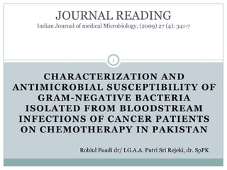JOURNAL READINGIndian Journal of medical Microbiology, (2009) 27 (4): 341-7 CHARACTERIZATION AND ANTIMICROBIAL SUSCEPTIBILITY OF GRAM-NEGATIVE BACTERIA ISOLATED FROM BLOODSTREAM INFECTIONS OF CANCER PATIENTS ON CHEMOTHERAPY IN PAKISTAN  RobiulFuadidr/ I.G.A.A. Putri Sri Rejeki, dr. SpPK 1 