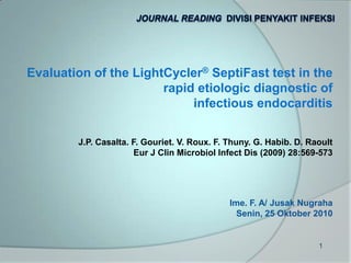 Journal Reading  Divisi Penyakit Infeksi Evaluation of the LightCycler® SeptiFast test in the  rapid etiologic diagnostic of  infectious endocarditis J.P. Casalta. F. Gouriet. V. Roux. F. Thuny. G. Habib. D. Raoult Eur J Clin Microbiol Infect Dis (2009) 28:569-573 Ime. F. A/ JusakNugraha Senin, 25Oktober 2010 1 