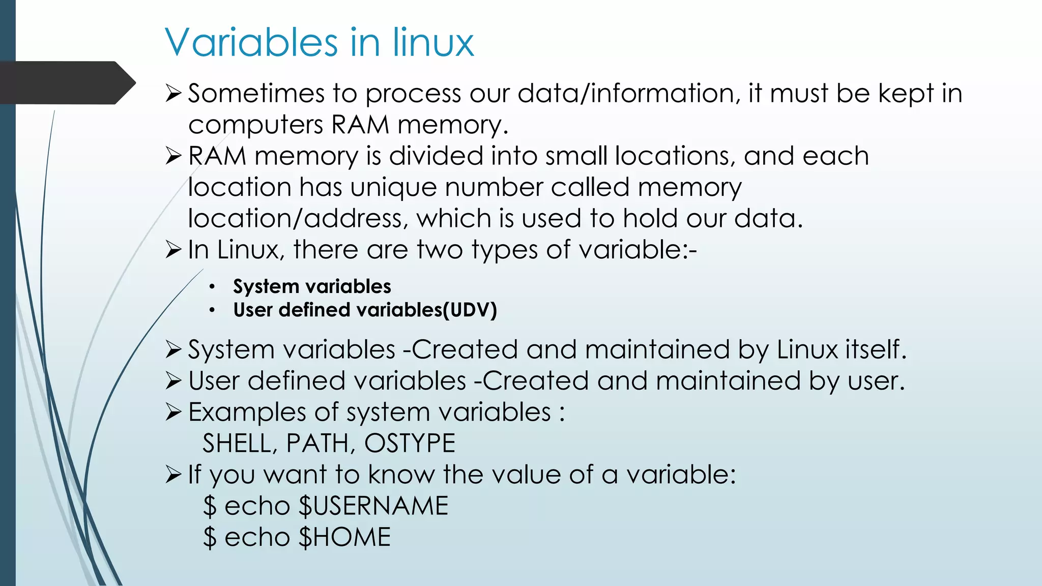 Variables in linux
Sometimes to process our data/information, it must be kept in
computers RAM memory.
RAM memory is divided into small locations, and each
location has unique number called memory
location/address, which is used to hold our data.
In Linux, there are two types of variable:-
• System variables
• User defined variables(UDV)
System variables -Created and maintained by Linux itself.
User defined variables -Created and maintained by user.
Examples of system variables :
SHELL, PATH, OSTYPE
If you want to know the value of a variable:
$ echo $USERNAME
$ echo $HOME
 