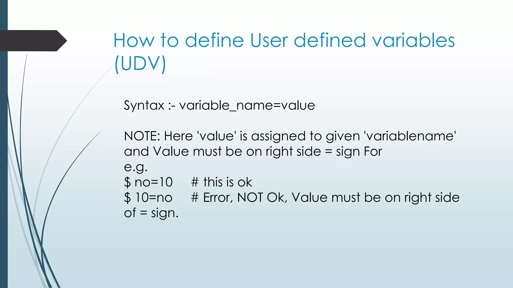 How to define User defined variables
(UDV)
Syntax :- variable_name=value
NOTE: Here 'value' is assigned to given 'variablename'
and Value must be on right side = sign For
e.g.
$ no=10 # this is ok
$ 10=no # Error, NOT Ok, Value must be on right side
of = sign.
 