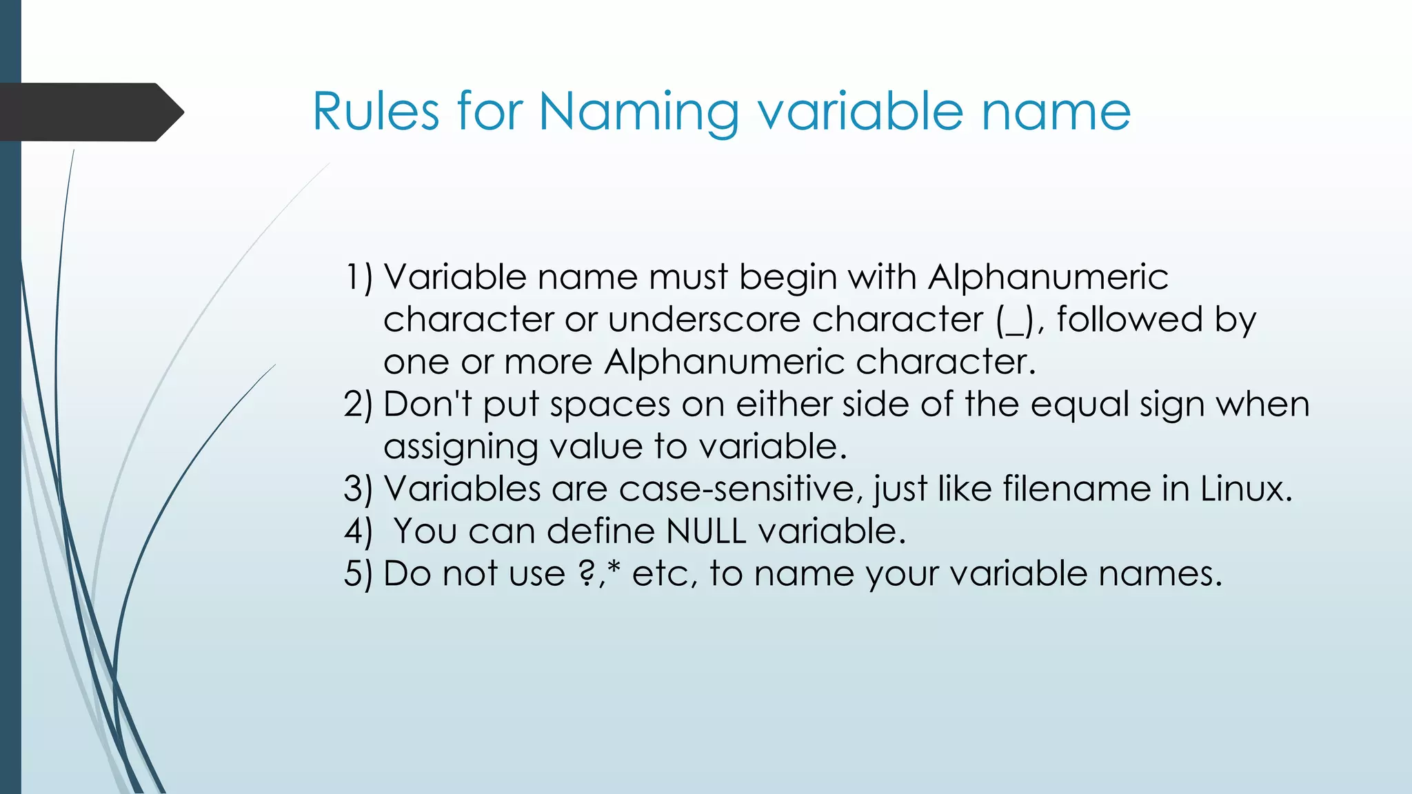 Rules for Naming variable name
1) Variable name must begin with Alphanumeric
character or underscore character (_), followed by
one or more Alphanumeric character.
2) Don't put spaces on either side of the equal sign when
assigning value to variable.
3) Variables are case-sensitive, just like filename in Linux.
4) You can define NULL variable.
5) Do not use ?,* etc, to name your variable names.
 