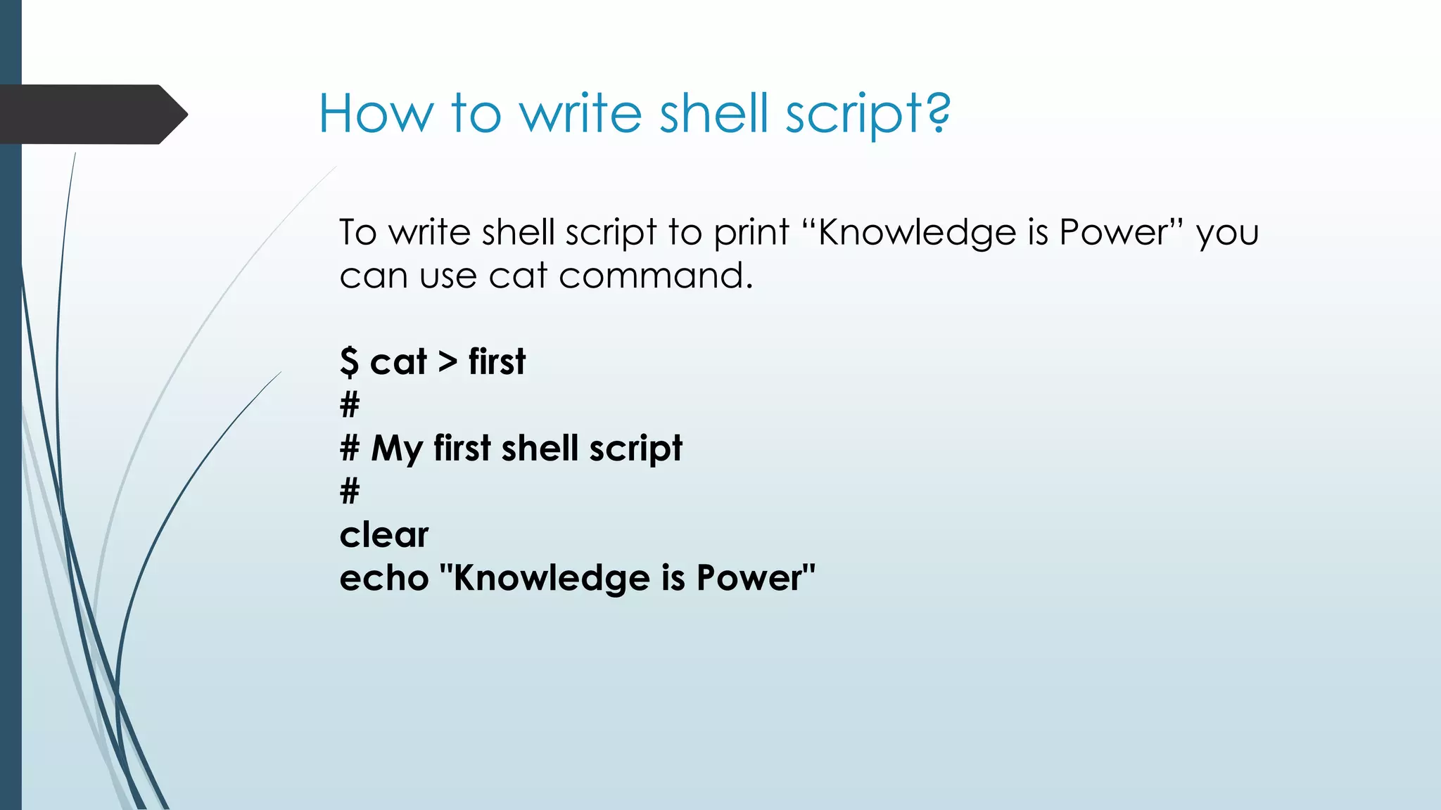 How to write shell script?
To write shell script to print “Knowledge is Power” you
can use cat command.
$ cat > first
#
# My first shell script
#
clear
echo "Knowledge is Power"
 