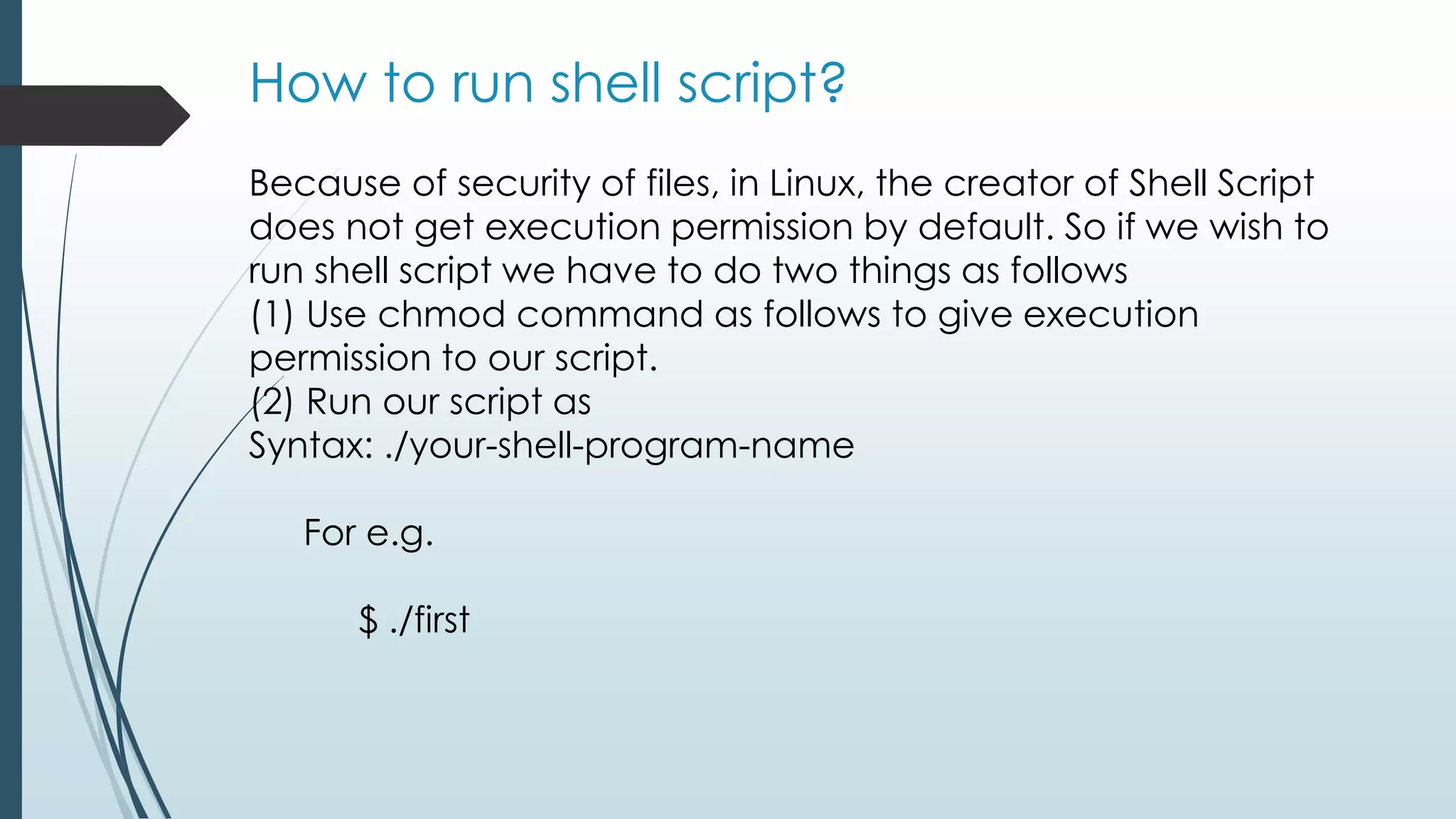 How to run shell script?
Because of security of files, in Linux, the creator of Shell Script
does not get execution permission by default. So if we wish to
run shell script we have to do two things as follows
(1) Use chmod command as follows to give execution
permission to our script.
(2) Run our script as
Syntax: ./your-shell-program-name
For e.g.
$ ./first
 