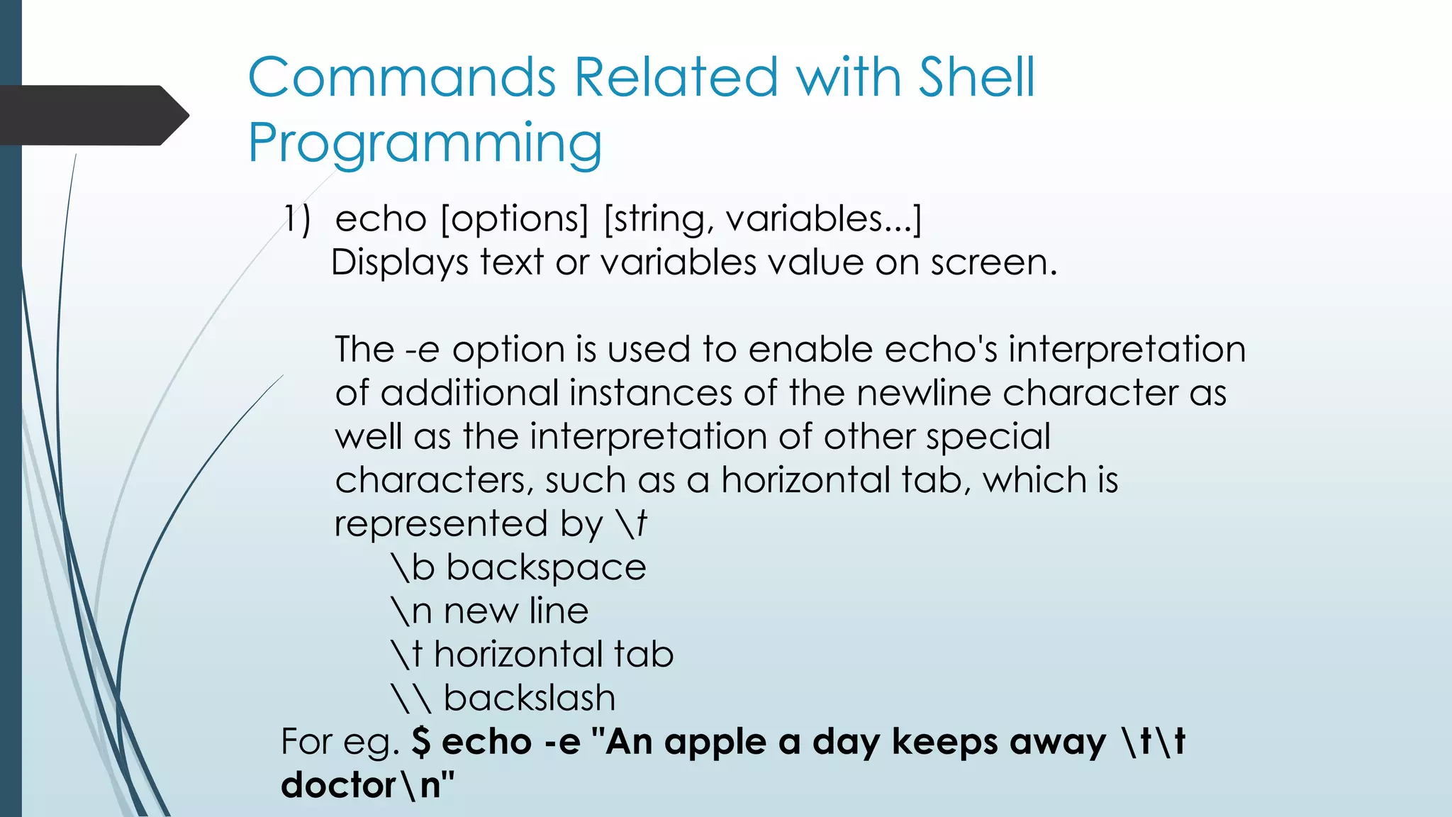 Commands Related with Shell
Programming
1) echo [options] [string, variables...]
Displays text or variables value on screen.
The -e option is used to enable echo's interpretation
of additional instances of the newline character as
well as the interpretation of other special
characters, such as a horizontal tab, which is
represented by t
b backspace
n new line
t horizontal tab
 backslash
For eg. $ echo -e "An apple a day keeps away tt
doctorn"
 