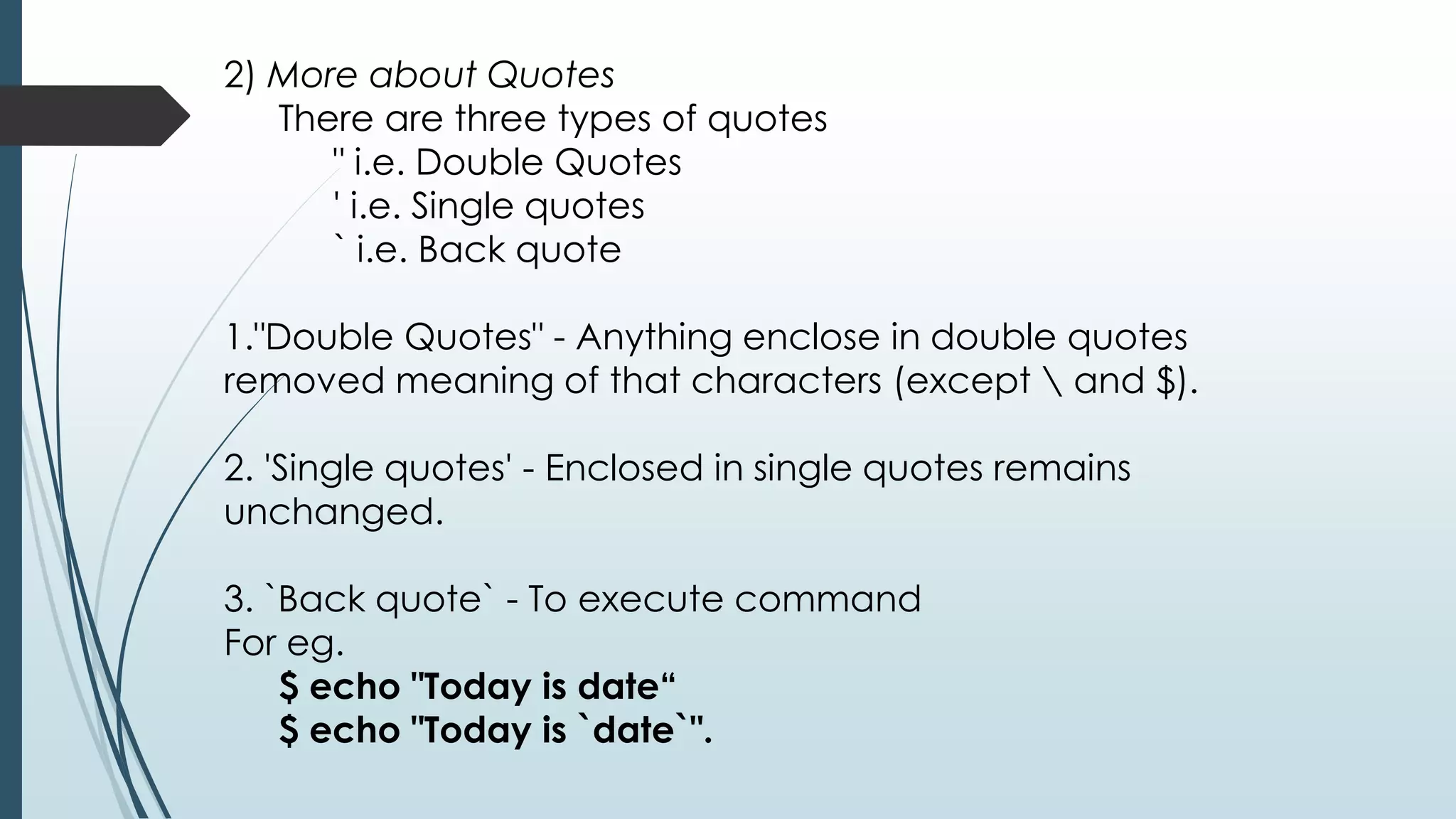 2) More about Quotes
There are three types of quotes
" i.e. Double Quotes
' i.e. Single quotes
` i.e. Back quote
1."Double Quotes" - Anything enclose in double quotes
removed meaning of that characters (except  and $).
2. 'Single quotes' - Enclosed in single quotes remains
unchanged.
3. `Back quote` - To execute command
For eg.
$ echo "Today is date“
$ echo "Today is `date`".
 