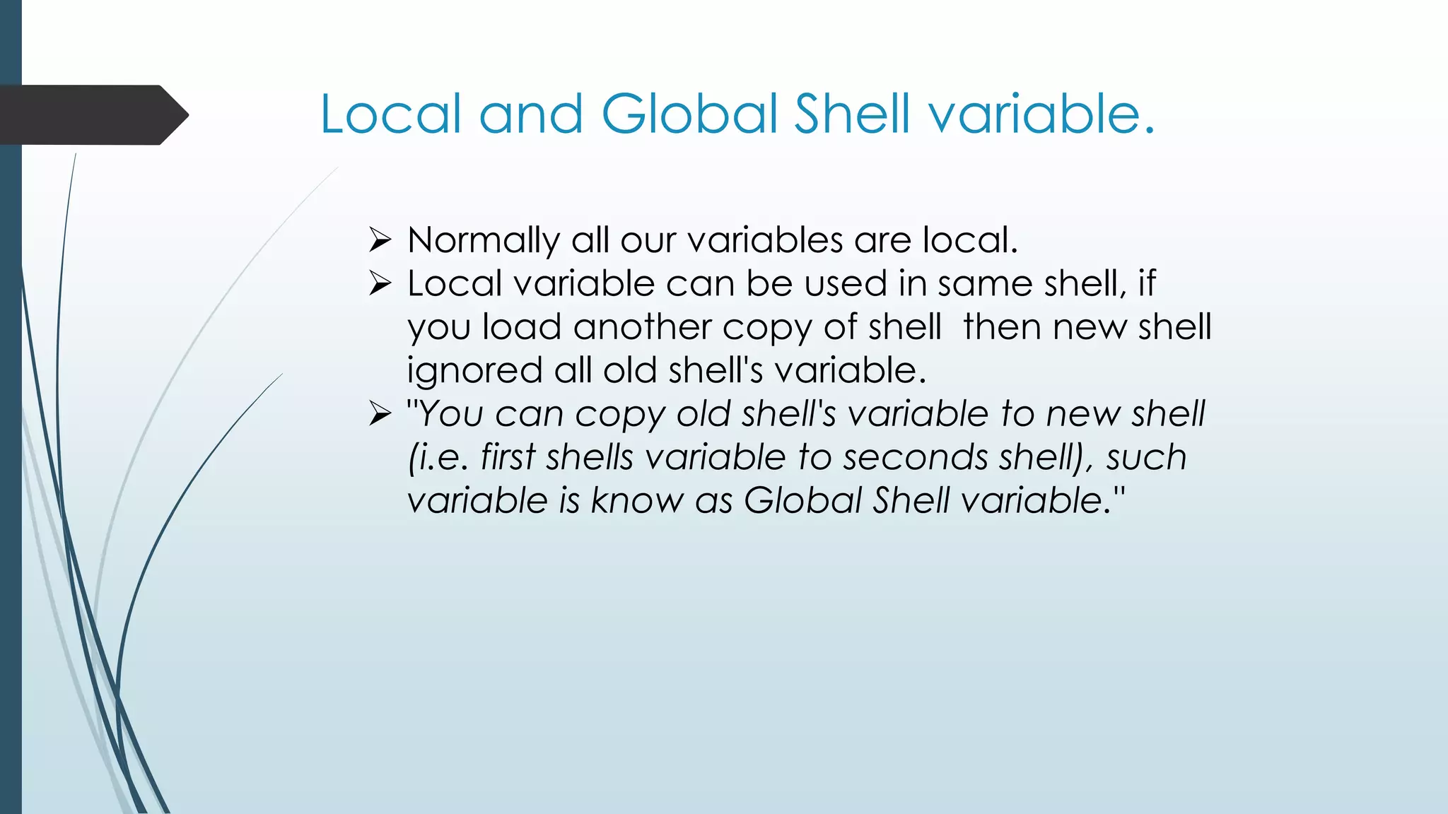 Local and Global Shell variable.
 Normally all our variables are local.
 Local variable can be used in same shell, if
you load another copy of shell then new shell
ignored all old shell's variable.
 "You can copy old shell's variable to new shell
(i.e. first shells variable to seconds shell), such
variable is know as Global Shell variable."
 