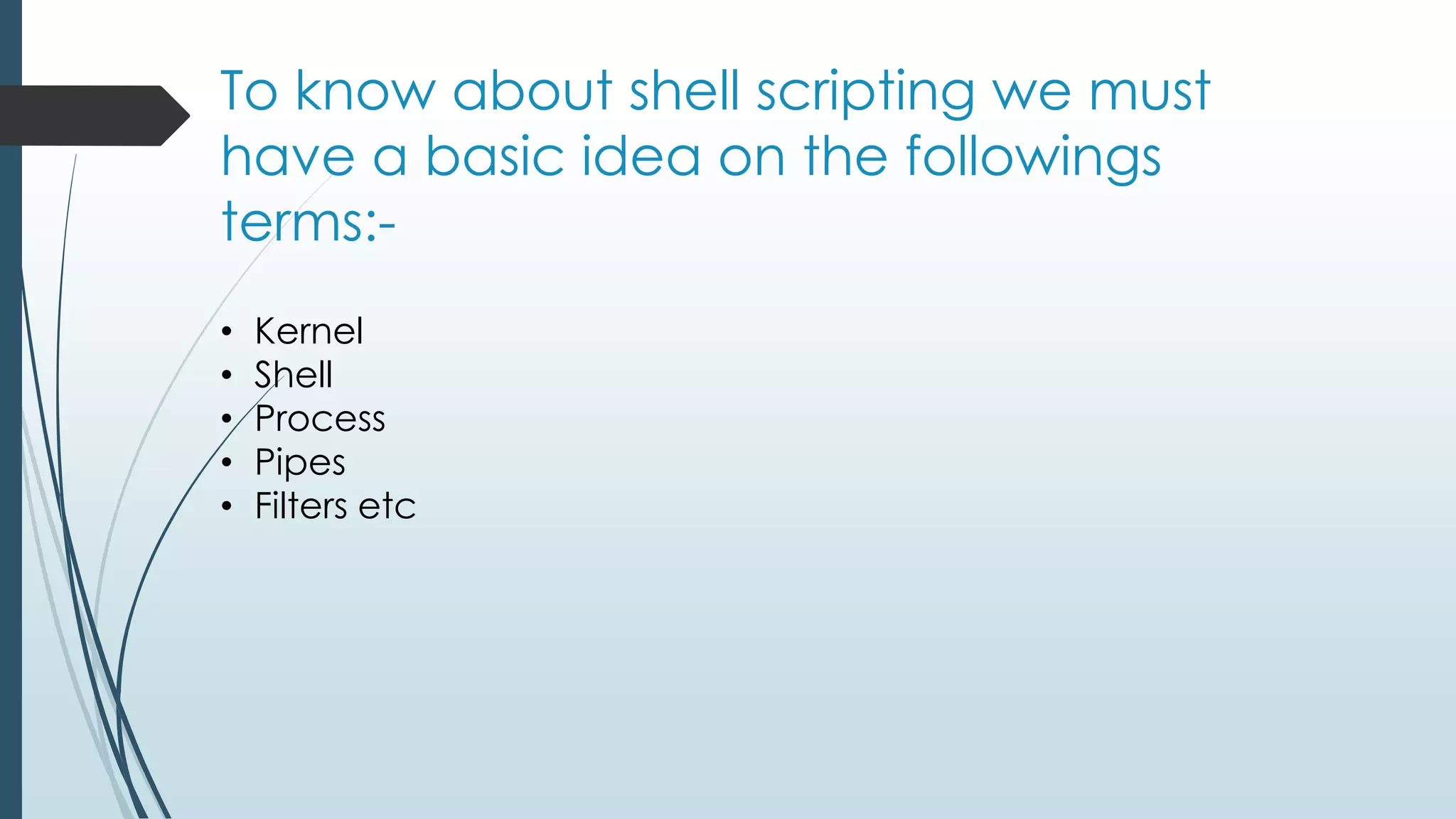 To know about shell scripting we must
have a basic idea on the followings
terms:-
• Kernel
• Shell
• Process
• Pipes
• Filters etc
 