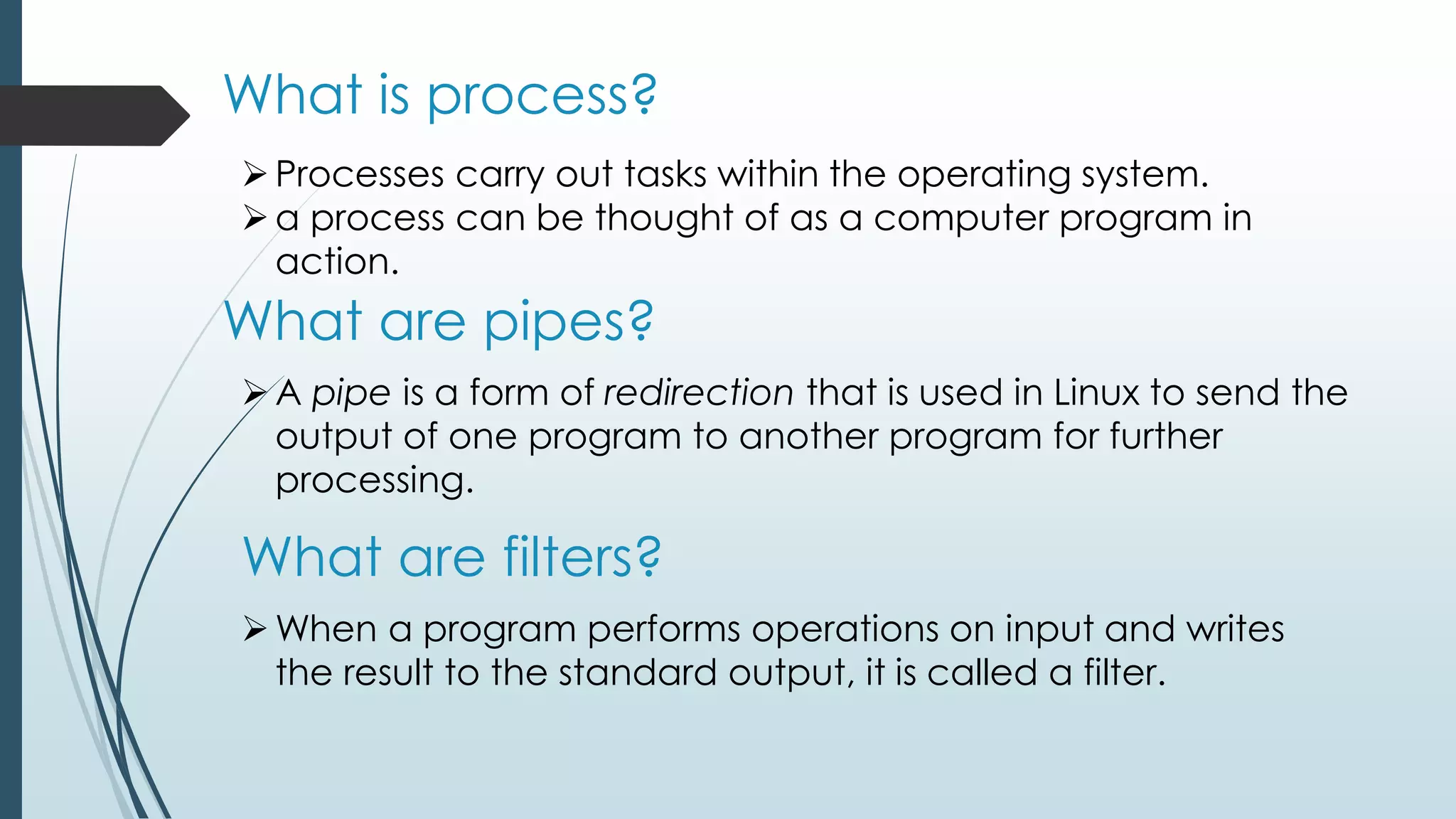 What is process?
Processes carry out tasks within the operating system.
a process can be thought of as a computer program in
action.
What are pipes?
A pipe is a form of redirection that is used in Linux to send the
output of one program to another program for further
processing.
What are filters?
When a program performs operations on input and writes
the result to the standard output, it is called a filter.
 