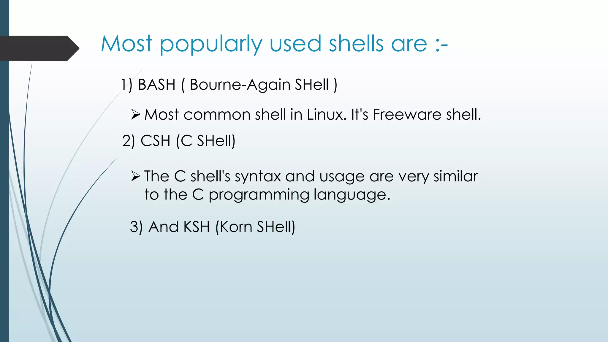 Most popularly used shells are :-
1) BASH ( Bourne-Again SHell )
Most common shell in Linux. It's Freeware shell.
2) CSH (C SHell)
The C shell's syntax and usage are very similar
to the C programming language.
3) And KSH (Korn SHell)
 