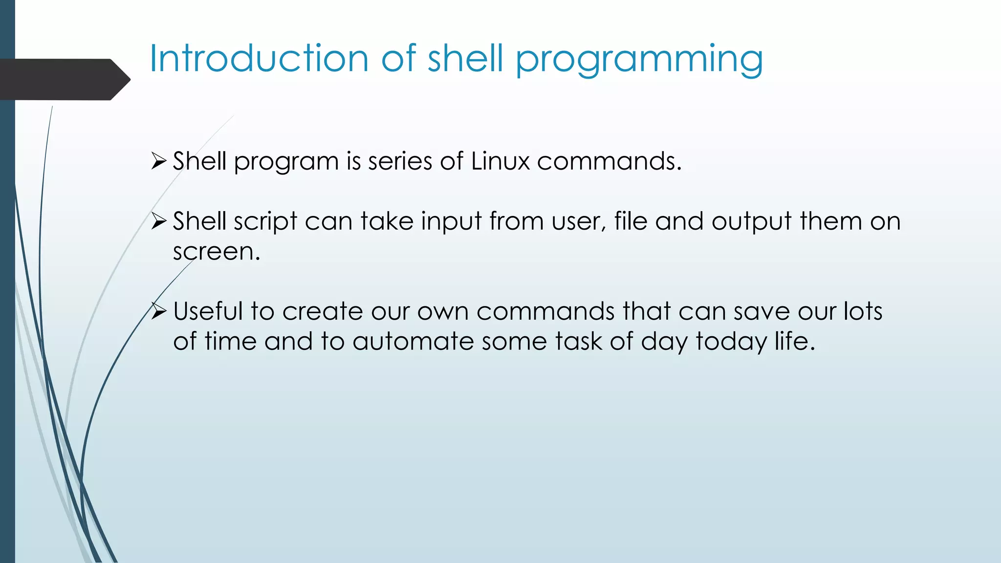 Introduction of shell programming
Shell program is series of Linux commands.
Shell script can take input from user, file and output them on
screen.
Useful to create our own commands that can save our lots
of time and to automate some task of day today life.
 