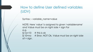 How to define User defined variables
(UDV)
Syntax :- variable_name=value
NOTE: Here 'value' is assigned to given 'variablename'
and Value must be on right side = sign For
e.g.
$ no=10 # this is ok
$ 10=no # Error, NOT Ok, Value must be on right side
of = sign.
 