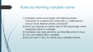 Rules for Naming variable name
1) Variable name must begin with Alphanumeric
character or underscore character (_), followed by
one or more Alphanumeric character.
2) Don't put spaces on either side of the equal sign when
assigning value to variable.
3) Variables are case-sensitive, just like filename in Linux.
4) You can define NULL variable.
5) Do not use ?,* etc, to name your variable names.
 