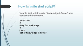How to write shell script?
To write shell script to print “Knowledge is Power” you
can use cat command.
$ cat > first
#
# My first shell script
#
clear
echo "Knowledge is Power"
 