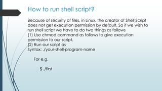 How to run shell script?
Because of security of files, in Linux, the creator of Shell Script
does not get execution permission by default. So if we wish to
run shell script we have to do two things as follows
(1) Use chmod command as follows to give execution
permission to our script.
(2) Run our script as
Syntax: ./your-shell-program-name
For e.g.
$ ./first
 