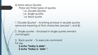 2) More about Quotes
There are three types of quotes
" i.e. Double Quotes
' i.e. Single quotes
` i.e. Back quote
1."Double Quotes" - Anything enclose in double quotes
removed meaning of that characters (except  and $).
2. 'Single quotes' - Enclosed in single quotes remains
unchanged.
3. `Back quote` - To execute command
For eg.
$ echo "Today is date“
$ echo "Today is `date`".
 