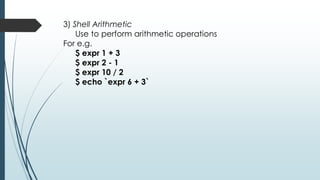 3) Shell Arithmetic
Use to perform arithmetic operations
For e.g.
$ expr 1 + 3
$ expr 2 - 1
$ expr 10 / 2
$ echo `expr 6 + 3`
 