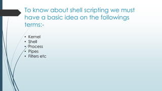 To know about shell scripting we must
have a basic idea on the followings
terms:-
• Kernel
• Shell
• Process
• Pipes
• Filters etc
 