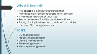 What is kernel?
The kernel is a computer program that
manages input/output requests from software
It manages resource of Linux O/S.
Resources means facilities available in Linux.
For eg. Facility to store data, print data on printer,
memory, file management etc .
Tasks
I/O management
Process management
Device management
File management
Memory management
 