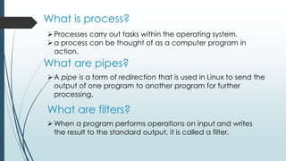 What is process?
Processes carry out tasks within the operating system.
a process can be thought of as a computer program in
action.
What are pipes?
A pipe is a form of redirection that is used in Linux to send the
output of one program to another program for further
processing.
What are filters?
When a program performs operations on input and writes
the result to the standard output, it is called a filter.
 