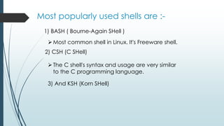 Most popularly used shells are :-
1) BASH ( Bourne-Again SHell )
Most common shell in Linux. It's Freeware shell.
2) CSH (C SHell)
The C shell's syntax and usage are very similar
to the C programming language.
3) And KSH (Korn SHell)
 