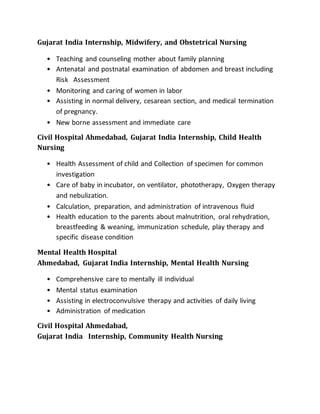 Gujarat India Internship, Midwifery, and Obstetrical Nursing
• Teaching and counseling mother about family planning
• Antenatal and postnatal examination of abdomen and breast including
Risk Assessment
• Monitoring and caring of women in labor
• Assisting in normal delivery, cesarean section, and medical termination
of pregnancy.
• New borne assessment and immediate care
Civil Hospital Ahmedabad, Gujarat India Internship, Child Health
Nursing
• Health Assessment of child and Collection of specimen for common
investigation
• Care of baby in incubator, on ventilator, phototherapy, Oxygen therapy
and nebulization.
• Calculation, preparation, and administration of intravenous fluid
• Health education to the parents about malnutrition, oral rehydration,
breastfeeding & weaning, immunization schedule, play therapy and
specific disease condition
Mental Health Hospital
Ahmedabad, Gujarat India Internship, Mental Health Nursing
• Comprehensive care to mentally ill individual
• Mental status examination
• Assisting in electroconvulsive therapy and activities of daily living
• Administration of medication
Civil Hospital Ahmedabad,
Gujarat India Internship, Community Health Nursing
 