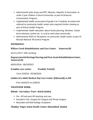 • Administered polio drops and DPT, Measles, Hepatitis B Vaccination to
under 5 year children in Rural Community as part of Universal
Immunization Program.
• Implemented health assessment of grade 1 to 7 students at school and
referred to community health center who required further checkup as
part of School Health Program.
• Implemented health education about family planning, Nutrition, Vector
borne diseases control etc. in rural as well urban community.
• Administered DOTS to TB patients at community health center as part of
Revised National TB Control Program.
EXPERIENCE:
Willow Creek Rehabilitation and Care Center Somerset,NJ
06/21/2017-Still working
Regency Jewish Heritage Nursing and Post-Acute RehabilitationCenter,
Somerset,NJ
06/01/2016 - 06/19/2017
Franklin care center Franklin Park,NJ
From 2/29/16 - 05/28/2016
Golden Era Adult Medical Day Care Center (Edison,NJ) as RN
From 10/16/15 to 2/28/16
VOLUNTEER WORK:
Bidada Sarvodaya Trust –Kutch (India)
• Pre - OP and post OP teaching and care
• Assisted in Eye -Surgery Ear-Surgery and Throat Surgery
• Recorded and filed findings of patients
Thakkar Nagar urban health Center Ahmedabad (India)
 