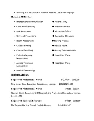 • Working as a vaccinator in National Measles Catch up Campaign
SKILLS & ABILITIES:
• Interpersonal Communication ● Patient Safety
• Client Confidentiality ● Infection Control
• Risk Assessment ● Workplace Safety
• Universal Precautions ● Biomedical Electronic
• Health Assessment ● Nursing Process
• Critical Thinking ● Holistic Health
• Cultural Sensitivity ● Nursing Documentation
• Patient Advocacy ● Hazardous Waste
Management
• Aseptic Technique ● Hazardous Waste
Management
• Medical Terminology
CERTIFICATIONS:
Registered Professional Nurse 04/2017 - - 05/2019
New Jersey State Education Department. License: 26NR18292400
Registered Professional Nurse 5/2015 - 5/2016
State of Illinois Department Of Financial And Professional Regulation License:
041.431276
Registered Nurse and Midwife 2/2014 - 10/2019
The Gujarat Nursing Council (India) · License: A-II/H-II-4147
 