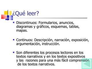 ¿Qué leer? Discontinuos: Formularios, anuncios, diagramas y gráficos, esquemas, tablas, mapas. Continuos: Descripción, narración, exposición, argumentación, instrucción. Son diferentes los procesos lectores en los textos narrativos y en los textos expositivos  y las  razones para una más fácil comprensión  de los textos narrativos.  