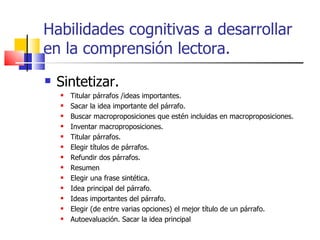 Habilidades cognitivas a desarrollar en la comprensión lectora. Sintetizar. Titular párrafos /ideas importantes. Sacar la idea importante del párrafo. Buscar macroproposiciones que estén incluidas en macroproposiciones. Inventar macroproposiciones. Titular párrafos. Elegir títulos de párrafos. Refundir dos párrafos. Resumen Elegir una frase sintética. Idea principal del párrafo. Ideas importantes del párrafo. Elegir (de entre varias opciones) el mejor título de un párrafo. Autoevaluación. Sacar la idea principal 