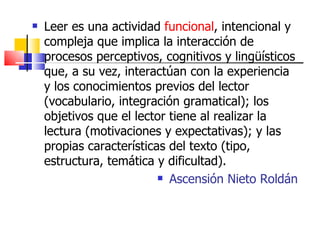Leer es una actividad  funcional , intencional y compleja que implica la interacción de procesos perceptivos, cognitivos y lingüísticos que, a su vez, interactúan con la experiencia y los conocimientos previos del lector (vocabulario, integración gramatical); los objetivos que el lector tiene al realizar la lectura (motivaciones y expectativas); y las propias características del texto (tipo, estructura, temática y dificultad).  Ascensión Nieto Roldán 