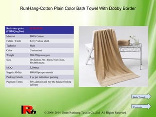 © 2006-2014 Jinan Runhang Textile Co.,Ltd All Rights Reserved
RunHang-Cotton Plain Color Bath Towel With Dobby Border
Reference price
(FOB QingDao)
$1.59-$7.09
Material 100% Cotton
Fabric / Cloth Terry/Velour cloth
Technics Plain
Color Customized
Weight 280-550grams/gsm
Size 60x120cm,70x140cm,76x152cm,
80x160cm,etc.
MOQ 3,000pcs
Supply Ability 100,000pcs per month
Packing Details 1 pc per individual packing
Payment Terms 30% deposit and pay the balance before
delivery
Bath Towel
Contents
 