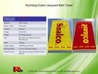 © 2006-2014 Jinan Runhang Textile Co.,Ltd All Rights Reserved
RunHang-Cotton Jacquard Bath Towel
Reference price
(FOB QingDao)
$1.75-$7.39
Material 100% Cotton
Fabric / Cloth Terry cloth
Technics Jacquard
Design Customized
Weight 280-550grams/gsm
Size 60x120cm,70x140cm,76x152cm,
80x160cm,etc.
MOQ 3,000pcs
Supply Ability 100,000pcs per month
Packing Details 1 pc per individual packing
Payment Terms 30% deposit and pay the balance before
delivery
 