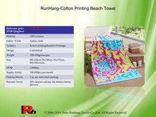 © 2006-2014 Jinan Runhang Textile Co.,Ltd All Rights Reserved
RunHang-Cotton Printing Beach Towel
Reference price
(FOB QingDao)
$1.85-$5.39
Material 100% Cotton
Fabric / Cloth Velour cloth
Technics Screen printing(Reactive Printing)
Design Customized
Weight 280-450grams/gsm
Size 60x120cm,70x140cm,76x152cm,
80x160cm,etc.
MOQ 3,000pcs
Supply Ability 100,000pcs per month
Packing Details 1 pc per individual packing
Payment Terms 30% deposit and pay the balance before
delivery
 