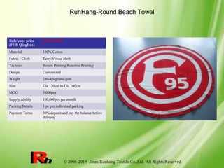 © 2006-2014 Jinan Runhang Textile Co.,Ltd All Rights Reserved
RunHang-Round Beach Towel
Reference price
(FOB QingDao)
$4.19-$10.02
Material 100% Cotton
Fabric / Cloth Terry/Velour cloth
Technics Screen Printing(Reactive Printing)
Design Customized
Weight 280-450grams/gsm
Size Dia 120cm to Dia 160cm
MOQ 3,000pcs
Supply Ability 100,000pcs per month
Packing Details 1 pc per individual packing
Payment Terms 30% deposit and pay the balance before
delivery
 