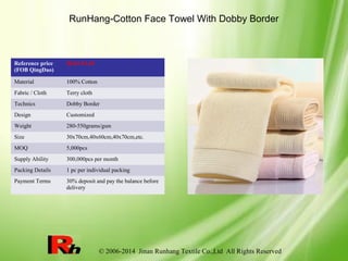 © 2006-2014 Jinan Runhang Textile Co.,Ltd All Rights Reserved
RunHang-Cotton Face Towel With Dobby Border
Reference price
(FOB QingDao)
$0.63-$1.69
Material 100% Cotton
Fabric / Cloth Terry cloth
Technics Dobby Border
Design Customized
Weight 280-550grams/gsm
Size 30x70cm,40x60cm,40x70cm,etc.
MOQ 5,000pcs
Supply Ability 300,000pcs per month
Packing Details 1 pc per individual packing
Payment Terms 30% deposit and pay the balance before
delivery
 