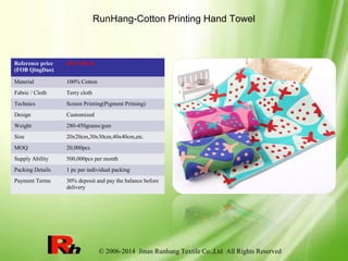 © 2006-2014 Jinan Runhang Textile Co.,Ltd All Rights Reserved
RunHang-Cotton Printing Hand Towel
Reference price
(FOB QingDao)
$0.13-$0.36
Material 100% Cotton
Fabric / Cloth Terry cloth
Technics Screen Printing(Pigment Pritning)
Design Customized
Weight 280-450grams/gsm
Size 20x20cm,30x30cm,40x40cm,etc.
MOQ 20,000pcs
Supply Ability 500,000pcs per month
Packing Details 1 pc per individual packing
Payment Terms 30% deposit and pay the balance before
delivery
 