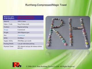© 2006-2014 Jinan Runhang Textile Co.,Ltd All Rights Reserved
RunHang-Compressed/Magic Towel
Reference price
(FOB QingDao)
Hand Towel:$0.18-$0.59
Beach Towel:$2.09-$5.49
Material 100% Cotton
Fabric / Cloth Terry/Velour cloth
Technics Pigment printing
Design Customized
Weight 280-450grams/gsm
Size Customized
MOQ 20,000pcs
Supply Ability 500,000pcs per month
Packing Details 1 pc per individual packing
Payment Terms 30% deposit and pay the balance before
delivery
 