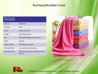 © 2006-2014 Jinan Runhang Textile Co.,Ltd All Rights Reserved
RunHang-Microfiber Towel
Reference price
(FOB QingDao)
$0.17-$1.46
Material Microfiber
Technics Plain
Color Light Color-Pink
Weight 220-320grams/gsm
Size 30x50cm,40x60cm,60x120cm,etc.
MOQ 3,000pcs
Supply Ability 100,000pcs per month
Packing Details 1 pc per individual packing
Payment Terms 30% deposit and pay the balance before
delivery
 