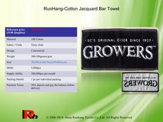 © 2006-2014 Jinan Runhang Textile Co.,Ltd All Rights Reserved
RunHang-Cotton Jacquard Bar Towel
Reference price
(FOB QingDao)
$0.46-$1.35
Material 100 Cotton
Fabric / Cloth Terry cloth
Design Customized
Weight 300-500grams/gsm
Size 30x50cm,40x70cm,40x60cm,etc.
MOQ 5,000pcs
Supply Ability 300,000pcs per month
Packing Details 1 pc per individual packing
Payment Terms 30% deposit and pay the balance before
delivery
 